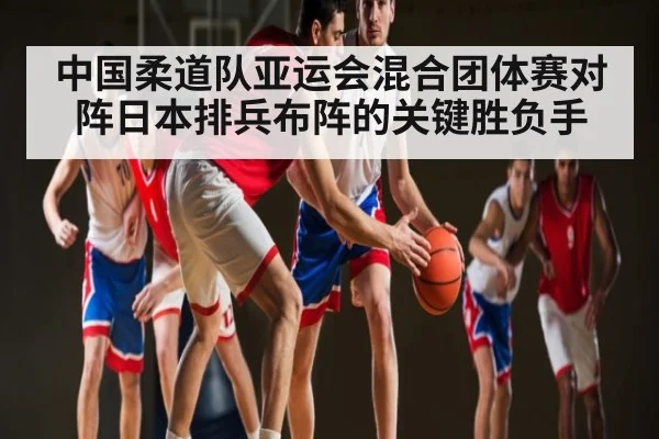 中国柔道队亚运会混合团体赛对阵日本排兵布阵的关键胜负手（kaiyun）